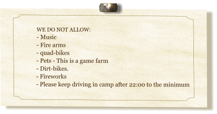 WE DO NOT ALLOW: - Music - Fire arms- quad-bikes- Pets - This is a game farm- Dirt-bikes.  - Fireworks- Please keep driving in camp after 22:00 to the minimum